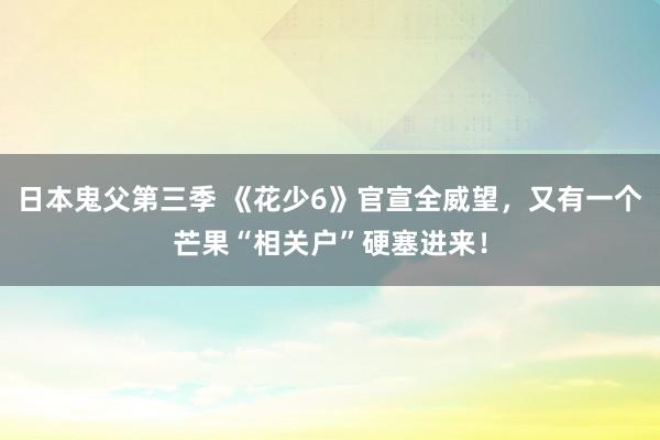 日本鬼父第三季 《花少6》官宣全威望，又有一个芒果“相关户”硬塞进来！