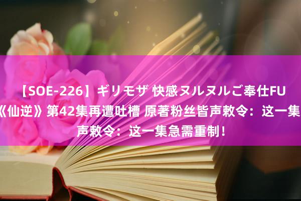 【SOE-226】ギリモザ 快感ヌルヌルご奉仕FUCK Ami 《仙逆》第42集再遭吐槽 原著粉丝皆声敕令：这一集急需重制！