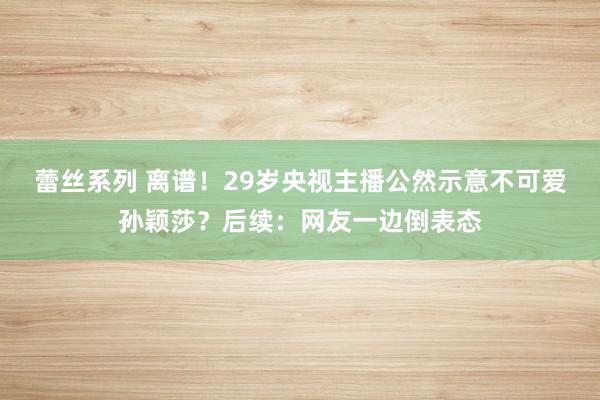 蕾丝系列 离谱！29岁央视主播公然示意不可爱孙颖莎？后续：网友一边倒表态