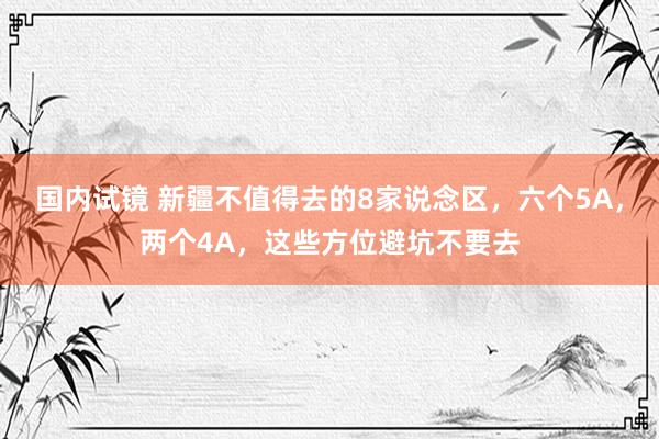 国内试镜 新疆不值得去的8家说念区，六个5A，两个4A，这些方位避坑不要去