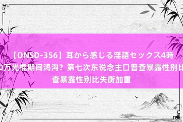 【ONSD-356】耳から感じる淫語セックス4時間 国3000万光棍期间鸿沟？第七次东说念主口普查暴露性别比失衡加重