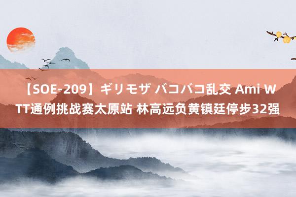 【SOE-209】ギリモザ バコバコ乱交 Ami WTT通例挑战赛太原站 林高远负黄镇廷停步32强