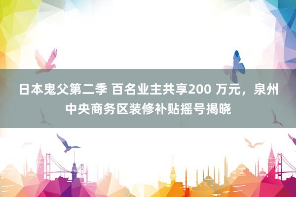 日本鬼父第二季 百名业主共享200 万元，泉州中央商务区装修补贴摇号揭晓