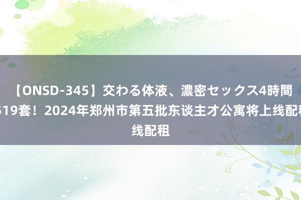 【ONSD-345】交わる体液、濃密セックス4時間 519套！2024年郑州市第五批东谈主才公寓将上线配租