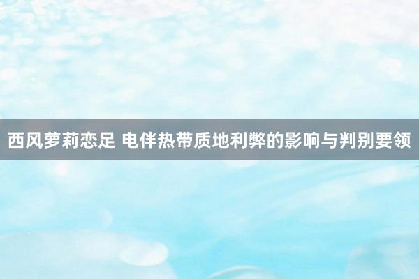 西风萝莉恋足 电伴热带质地利弊的影响与判别要领