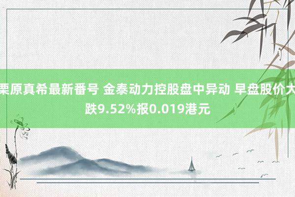 栗原真希最新番号 金泰动力控股盘中异动 早盘股价大跌9.52%报0.019港元