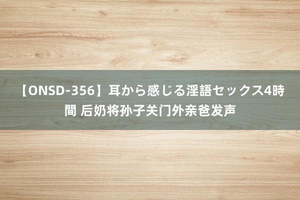 【ONSD-356】耳から感じる淫語セックス4時間 后奶将孙子关门外亲爸发声