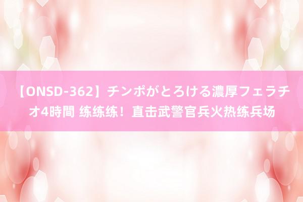 【ONSD-362】チンポがとろける濃厚フェラチオ4時間 练练练！直击武警官兵火热练兵场