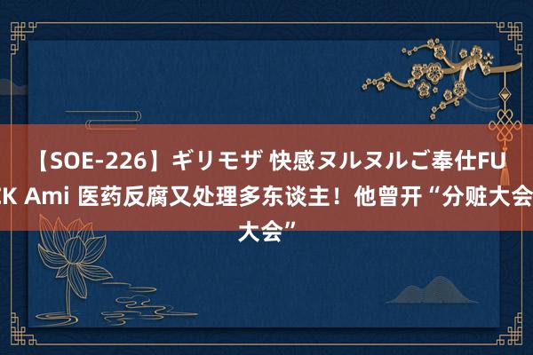 【SOE-226】ギリモザ 快感ヌルヌルご奉仕FUCK Ami 医药反腐又处理多东谈主！他曾开“分赃大会”