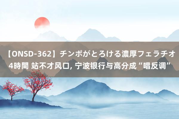 【ONSD-362】チンポがとろける濃厚フェラチオ4時間 站不才风口, 宁波银行与高分成“唱反调”