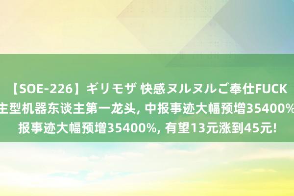 【SOE-226】ギリモザ 快感ヌルヌルご奉仕FUCK Ami 中国股市: 东谈主型机器东谈主第一龙头, 中报事迹大幅预增35400%, 有望13元涨到45元!