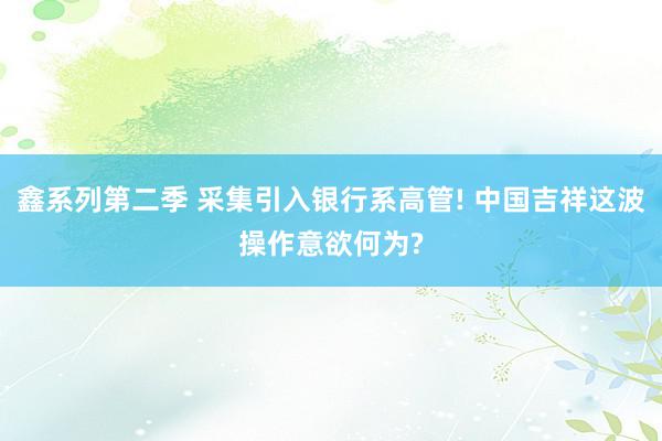 鑫系列第二季 采集引入银行系高管! 中国吉祥这波操作意欲何为?