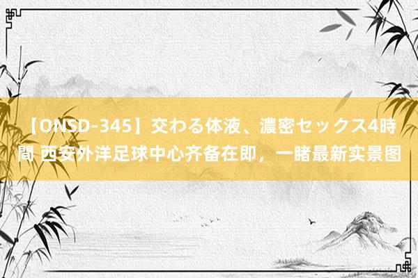 【ONSD-345】交わる体液、濃密セックス4時間 西安外洋足球中心齐备在即，一睹最新实景图