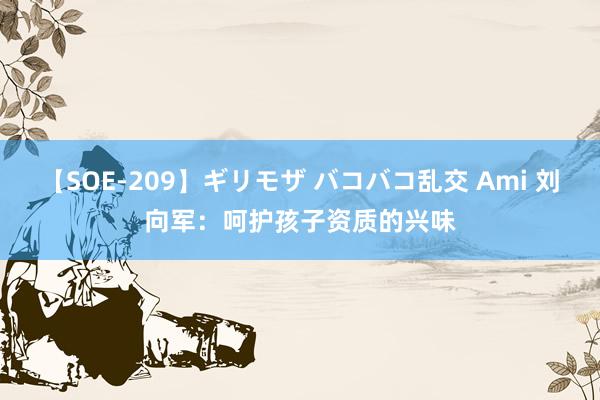 【SOE-209】ギリモザ バコバコ乱交 Ami 刘向军：呵护孩子资质的兴味