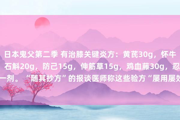 日本鬼父第二季 有治膝关键炎方：黄芪30g，怀牛膝15g，远志15g，石斛20g，防己15g，伸筋草15g，鸡血藤30g，忍冬藤30g。水煎服，日一剂。 “随其抄方”的报谈医师称这些验方“屡用屡效”。光显，这是一则小剂量的“四神煎”的加味方