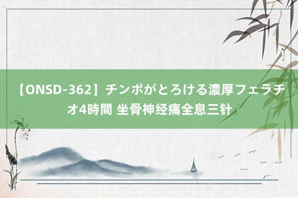 【ONSD-362】チンポがとろける濃厚フェラチオ4時間 坐骨神经痛全息三针