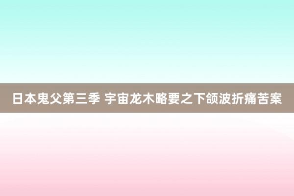 日本鬼父第三季 宇宙龙木略要之下颌波折痛苦案