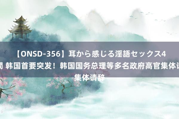 【ONSD-356】耳から感じる淫語セックス4時間 韩国首要突发！韩国国务总理等多名政府高官集体请辞