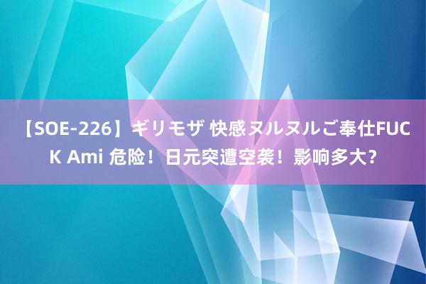 【SOE-226】ギリモザ 快感ヌルヌルご奉仕FUCK Ami 危险！日元突遭空袭！影响多大？