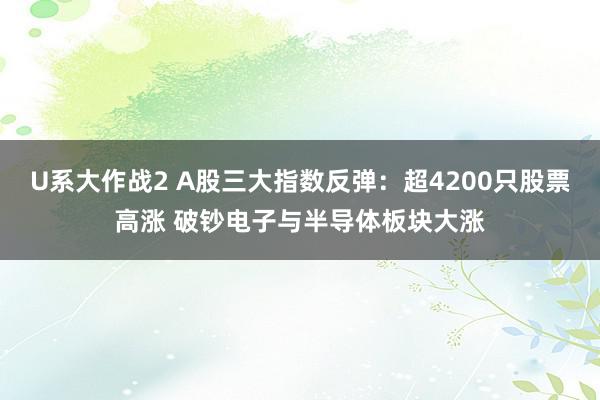 U系大作战2 A股三大指数反弹：超4200只股票高涨 破钞电子与半导体板块大涨