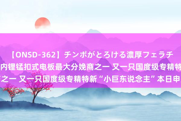 【ONSD-362】チンポがとろける濃厚フェラチオ4時間 【数读IPO】国内锂锰扣式电板最大分娩商之一 又一只国度级专精特新“小巨东说念主”本日申购