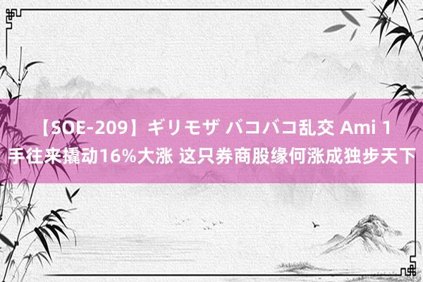 【SOE-209】ギリモザ バコバコ乱交 Ami 1手往来撬动16%大涨 这只券商股缘何涨成独步天下