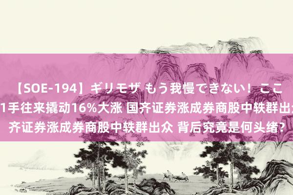 【SOE-194】ギリモザ もう我慢できない！ここでエッチしよっ Ami 1手往来撬动16%大涨 国齐证券涨成券商股中轶群出众 背后究竟是何头绪？