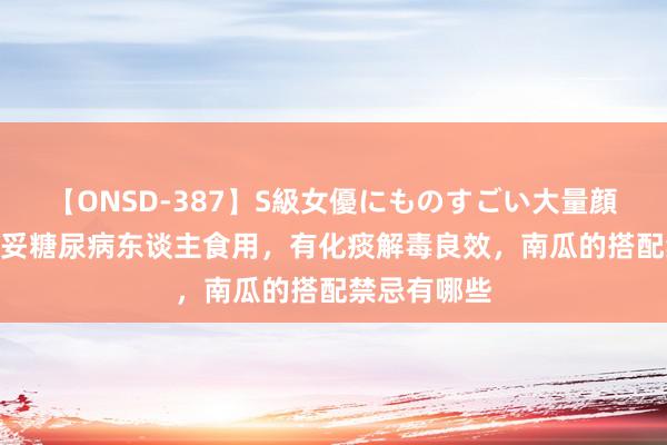 【ONSD-387】S級女優にものすごい大量顔射4時間 稳妥糖尿病东谈主食用，有化痰解毒良效，南瓜的搭配禁忌有哪些