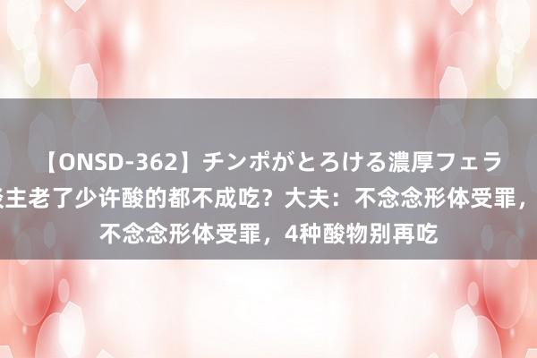 【ONSD-362】チンポがとろける濃厚フェラチオ4時間 东谈主老了少许酸的都不成吃？大夫：不念念形体受罪，4种酸物别再吃