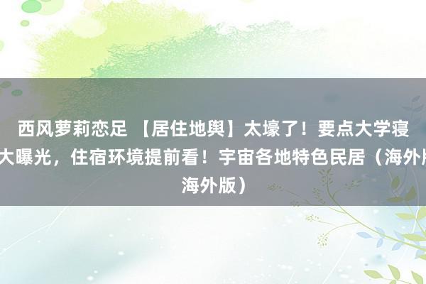 西风萝莉恋足 【居住地舆】太壕了！要点大学寝室大曝光，住宿环境提前看！宇宙各地特色民居（海外版）