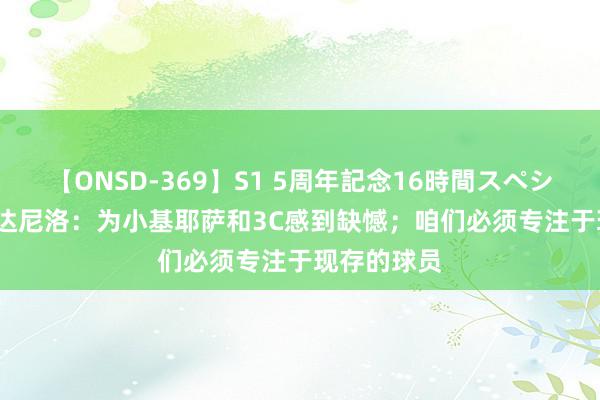 【ONSD-369】S1 5周年記念16時間スペシャル RED 达尼洛：为小基耶萨和3C感到缺憾；咱们必须专注于现存的球员