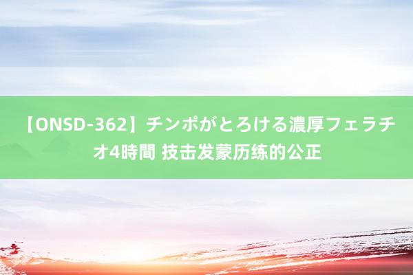 【ONSD-362】チンポがとろける濃厚フェラチオ4時間 技击发蒙历练的公正