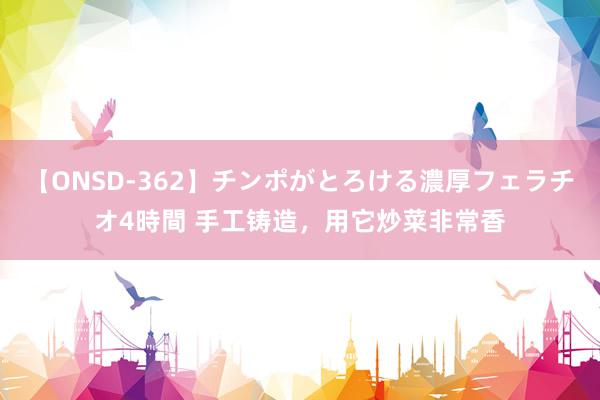 【ONSD-362】チンポがとろける濃厚フェラチオ4時間 手工铸造，用它炒菜非常香