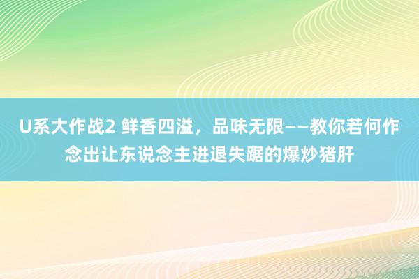 U系大作战2 鲜香四溢，品味无限——教你若何作念出让东说念主进退失踞的爆炒猪肝