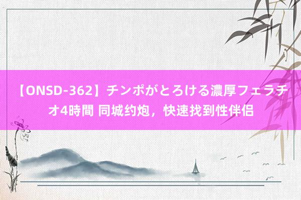 【ONSD-362】チンポがとろける濃厚フェラチオ4時間 同城约炮，快速找到性伴侣