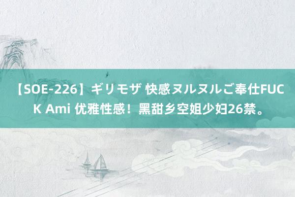 【SOE-226】ギリモザ 快感ヌルヌルご奉仕FUCK Ami 优雅性感！黑甜乡空姐少妇26禁。