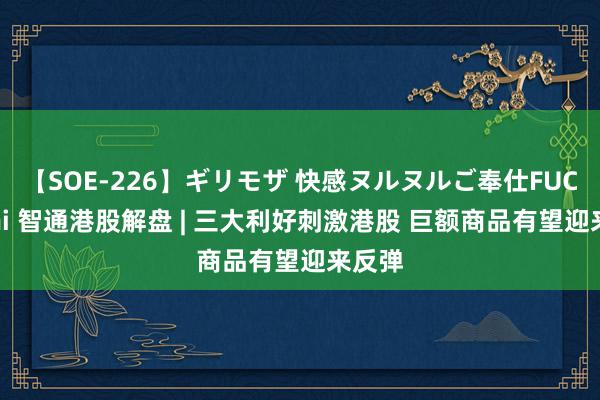 【SOE-226】ギリモザ 快感ヌルヌルご奉仕FUCK Ami 智通港股解盘 | 三大利好刺激港股 巨额商品有望迎来反弹