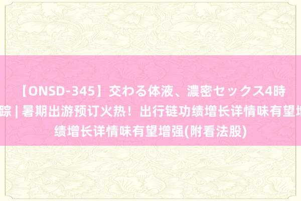 【ONSD-345】交わる体液、濃密セックス4時間 港股看法跟踪 | 暑期出游预订火热！出行链功绩增长详情味有望增强(附看法股)