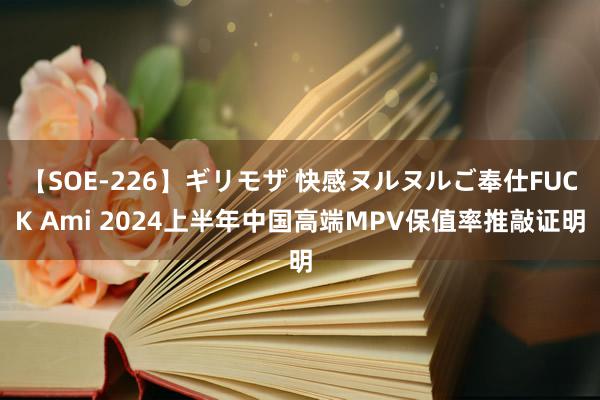 【SOE-226】ギリモザ 快感ヌルヌルご奉仕FUCK Ami 2024上半年中国高端MPV保值率推敲证明