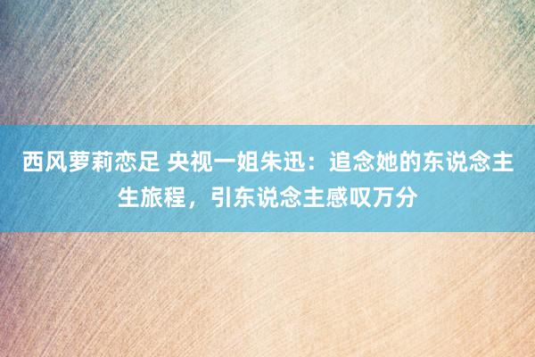 西风萝莉恋足 央视一姐朱迅：追念她的东说念主生旅程，引东说念主感叹万分