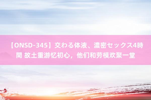 【ONSD-345】交わる体液、濃密セックス4時間 故土重游忆初心，他们和劳模欢聚一堂