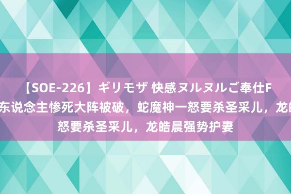 【SOE-226】ギリモザ 快感ヌルヌルご奉仕FUCK Ami 四东说念主惨死大阵被破，蛇魔神一怒要杀圣采儿，龙皓晨强势护妻