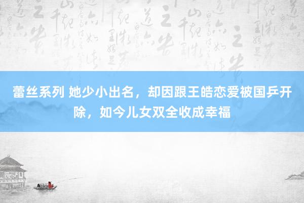 蕾丝系列 她少小出名，却因跟王皓恋爱被国乒开除，如今儿女双全收成幸福