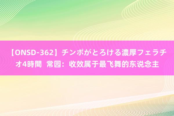 【ONSD-362】チンポがとろける濃厚フェラチオ4時間  常园：收效属于最飞舞的东说念主