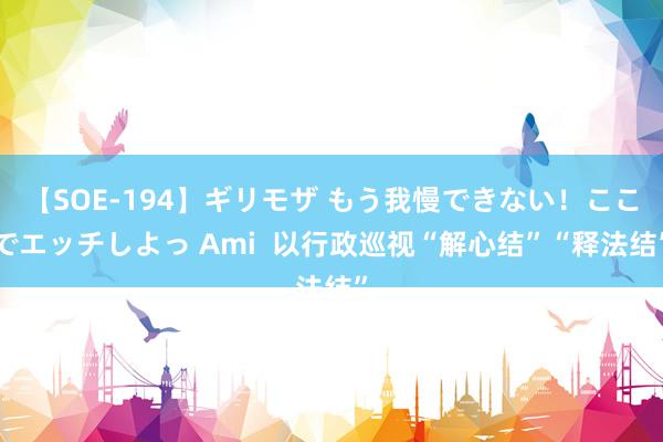 【SOE-194】ギリモザ もう我慢できない！ここでエッチしよっ Ami  以行政巡视“解心结”“释法结”