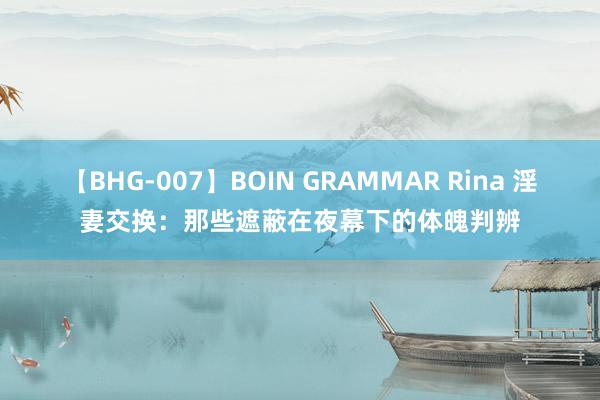 【BHG-007】BOIN GRAMMAR Rina 淫妻交换：那些遮蔽在夜幕下的体魄判辨