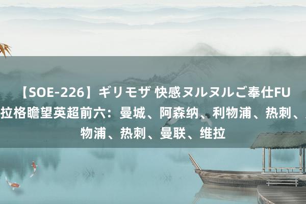 【SOE-226】ギリモザ 快感ヌルヌルご奉仕FUCK Ami 卡拉格瞻望英超前六：曼城、阿森纳、利物浦、热刺、曼联、维拉