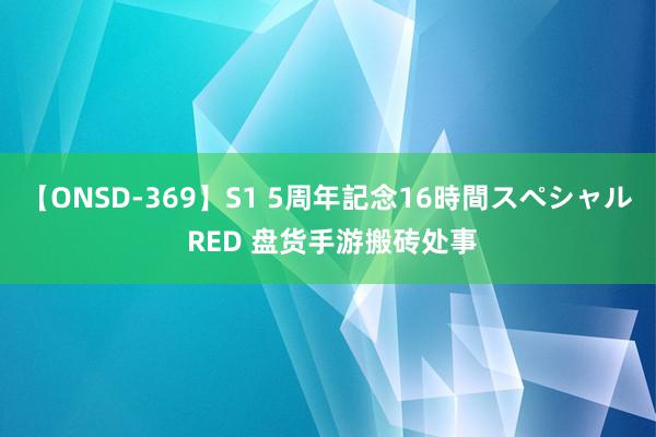 【ONSD-369】S1 5周年記念16時間スペシャル RED 盘货手游搬砖处事