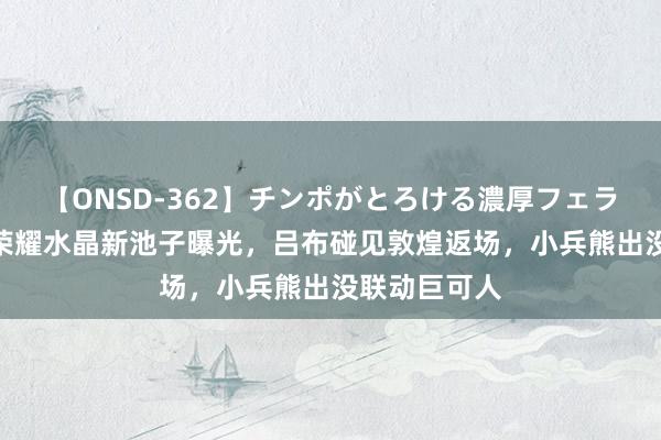 【ONSD-362】チンポがとろける濃厚フェラチオ4時間 荣耀水晶新池子曝光，吕布碰见敦煌返场，小兵熊出没联动巨可人