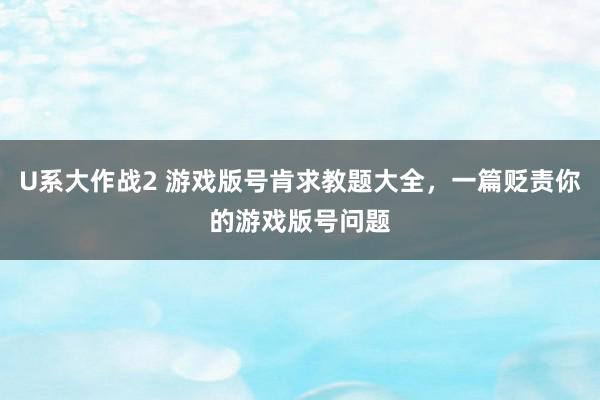 U系大作战2 游戏版号肯求教题大全，一篇贬责你的游戏版号问题